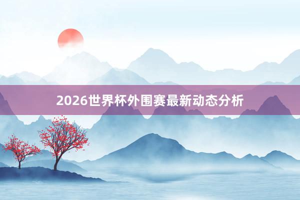 2026世界杯外围赛最新动态分析